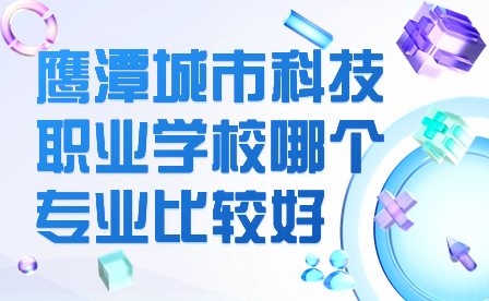 鷹潭城市科技職業(yè)學(xué)校哪個專業(yè)比較好