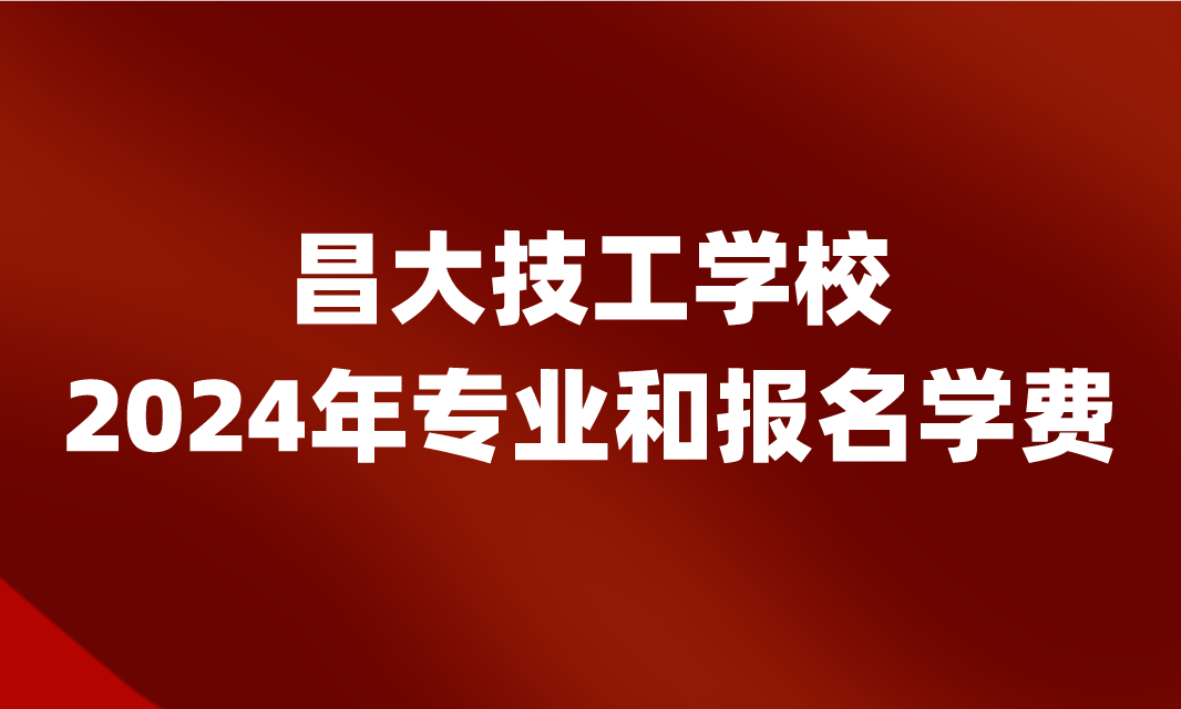 2024年昌大技工學校專業(yè)和報名學費是多少