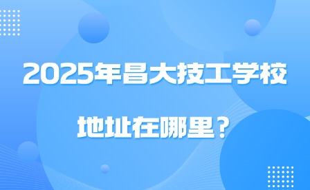 2025年昌大技工學(xué)校地址在哪里?